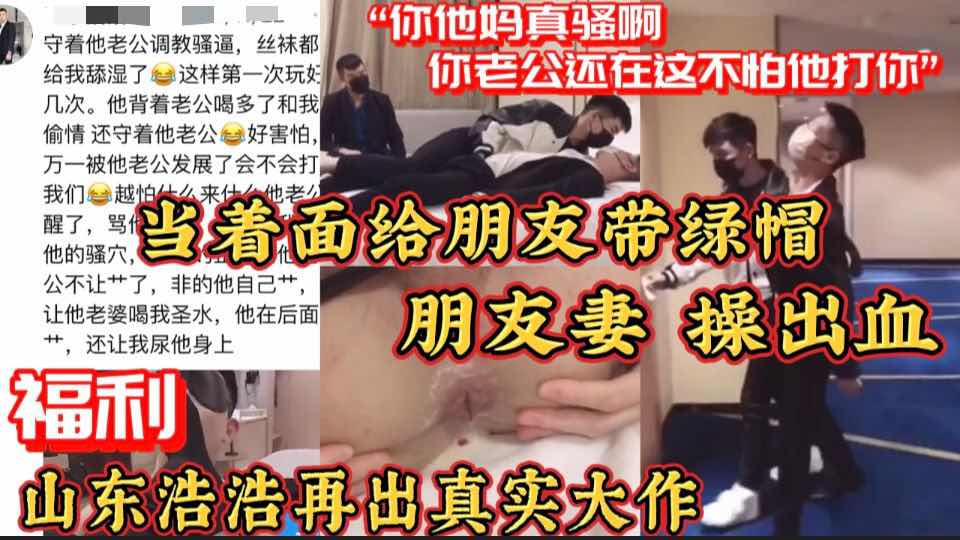 【福利版】當著面給朋友帶綠帽 朋友妻 操出血 山東浩浩再出真實大作“你他媽真騷啊你老公在這呢”